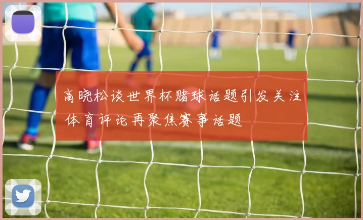 高晓松谈世界杯赌球话题引发关注 体育评论再聚焦赛事话题
